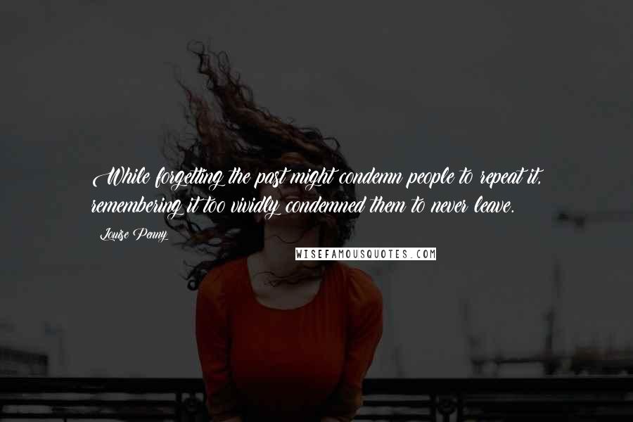 Louise Penny Quotes: While forgetting the past might condemn people to repeat it, remembering it too vividly condemned them to never leave.
