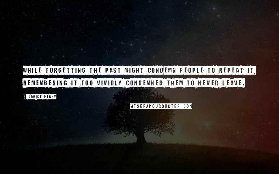 Louise Penny Quotes: While forgetting the past might condemn people to repeat it, remembering it too vividly condemned them to never leave.