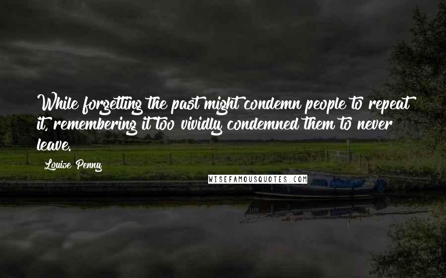 Louise Penny Quotes: While forgetting the past might condemn people to repeat it, remembering it too vividly condemned them to never leave.