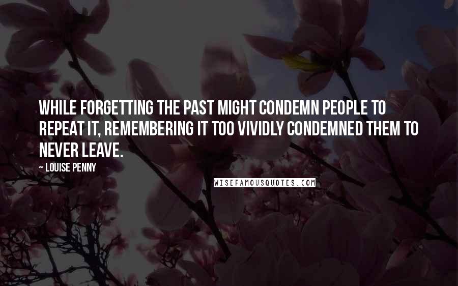 Louise Penny Quotes: While forgetting the past might condemn people to repeat it, remembering it too vividly condemned them to never leave.