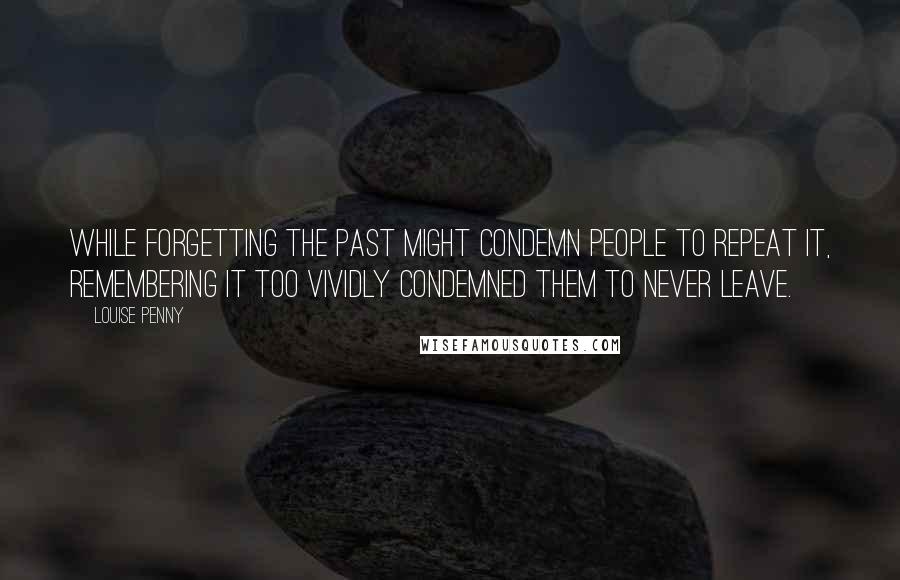 Louise Penny Quotes: While forgetting the past might condemn people to repeat it, remembering it too vividly condemned them to never leave.