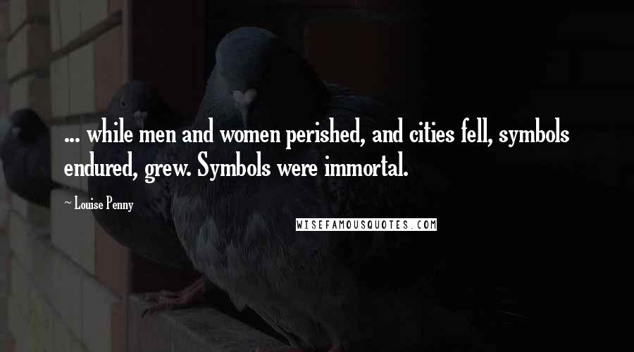 Louise Penny Quotes: ... while men and women perished, and cities fell, symbols endured, grew. Symbols were immortal.