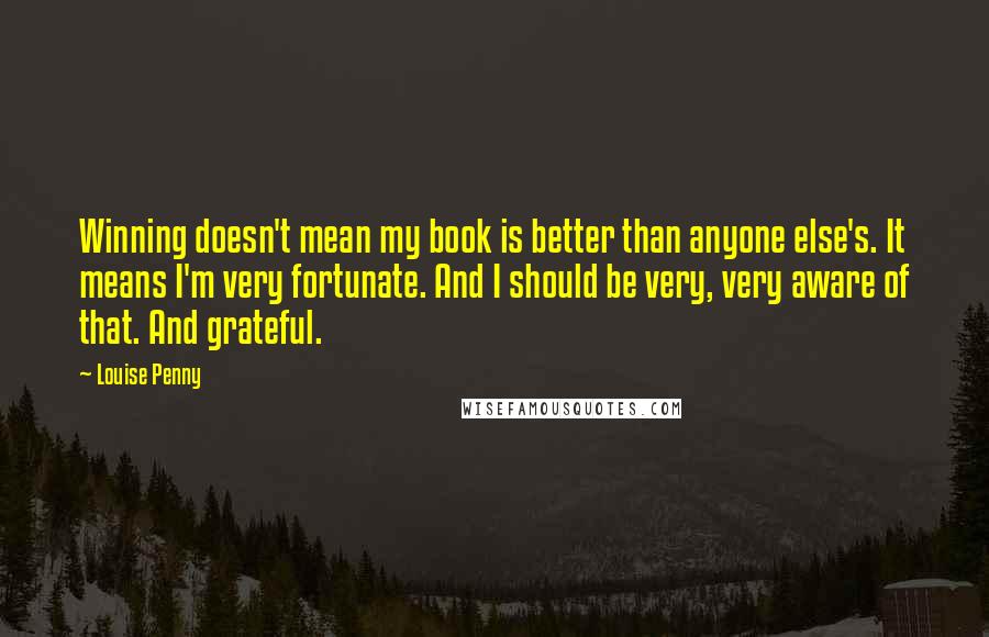 Louise Penny Quotes: Winning doesn't mean my book is better than anyone else's. It means I'm very fortunate. And I should be very, very aware of that. And grateful.