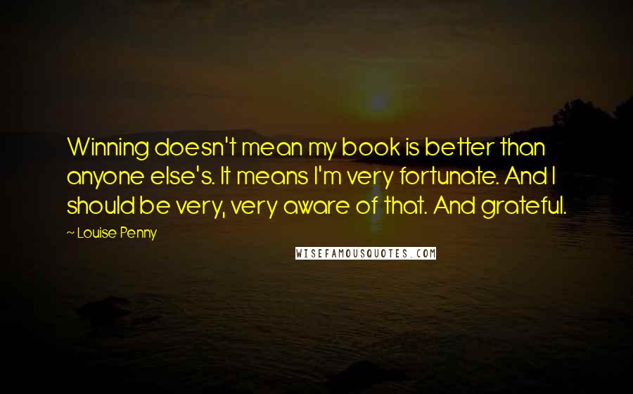 Louise Penny Quotes: Winning doesn't mean my book is better than anyone else's. It means I'm very fortunate. And I should be very, very aware of that. And grateful.