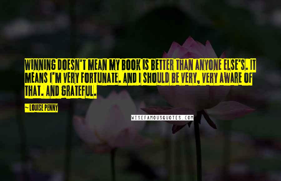 Louise Penny Quotes: Winning doesn't mean my book is better than anyone else's. It means I'm very fortunate. And I should be very, very aware of that. And grateful.
