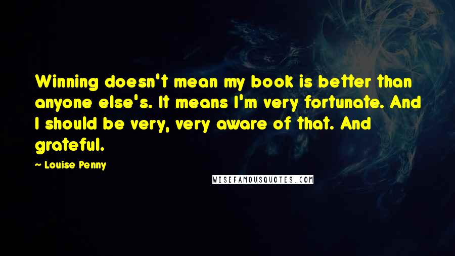 Louise Penny Quotes: Winning doesn't mean my book is better than anyone else's. It means I'm very fortunate. And I should be very, very aware of that. And grateful.