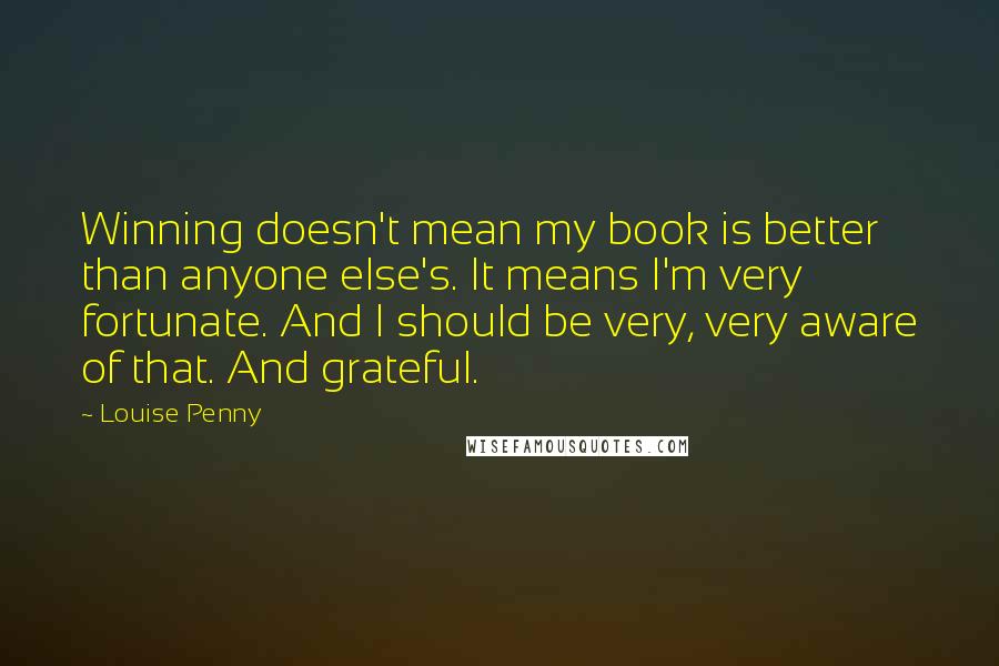 Louise Penny Quotes: Winning doesn't mean my book is better than anyone else's. It means I'm very fortunate. And I should be very, very aware of that. And grateful.