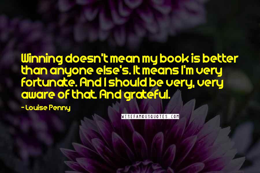 Louise Penny Quotes: Winning doesn't mean my book is better than anyone else's. It means I'm very fortunate. And I should be very, very aware of that. And grateful.