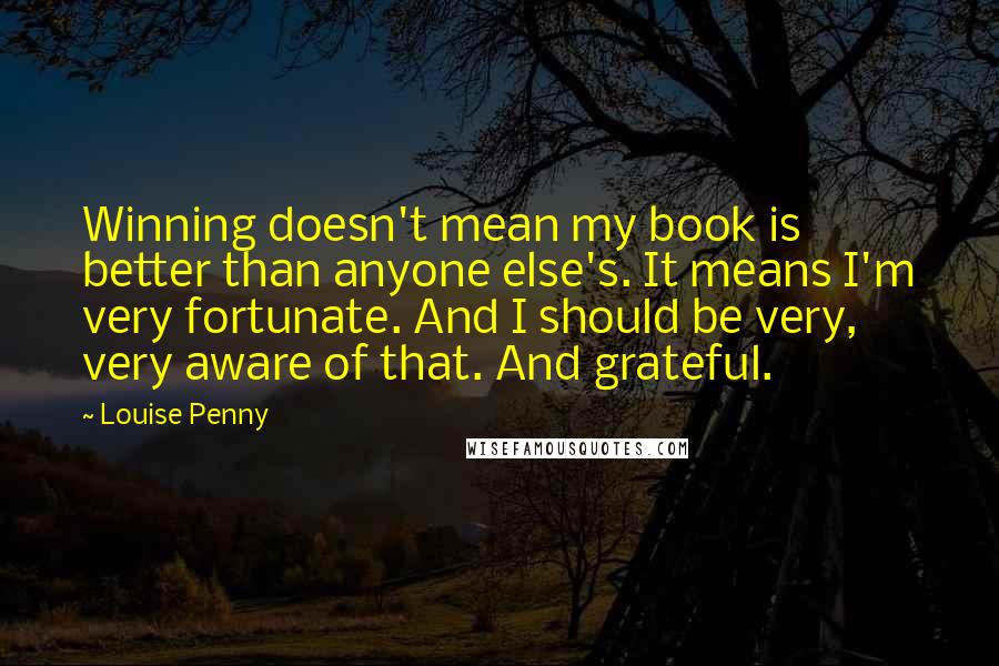 Louise Penny Quotes: Winning doesn't mean my book is better than anyone else's. It means I'm very fortunate. And I should be very, very aware of that. And grateful.