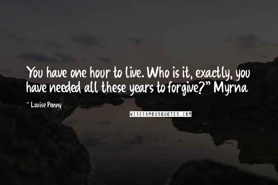 Louise Penny Quotes: You have one hour to live. Who is it, exactly, you have needed all these years to forgive?" Myrna