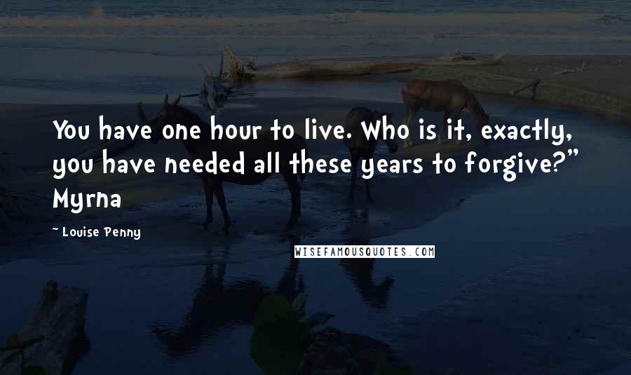 Louise Penny Quotes: You have one hour to live. Who is it, exactly, you have needed all these years to forgive?" Myrna