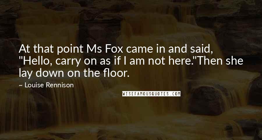 Louise Rennison Quotes: At that point Ms Fox came in and said, "Hello, carry on as if I am not here."Then she lay down on the floor.