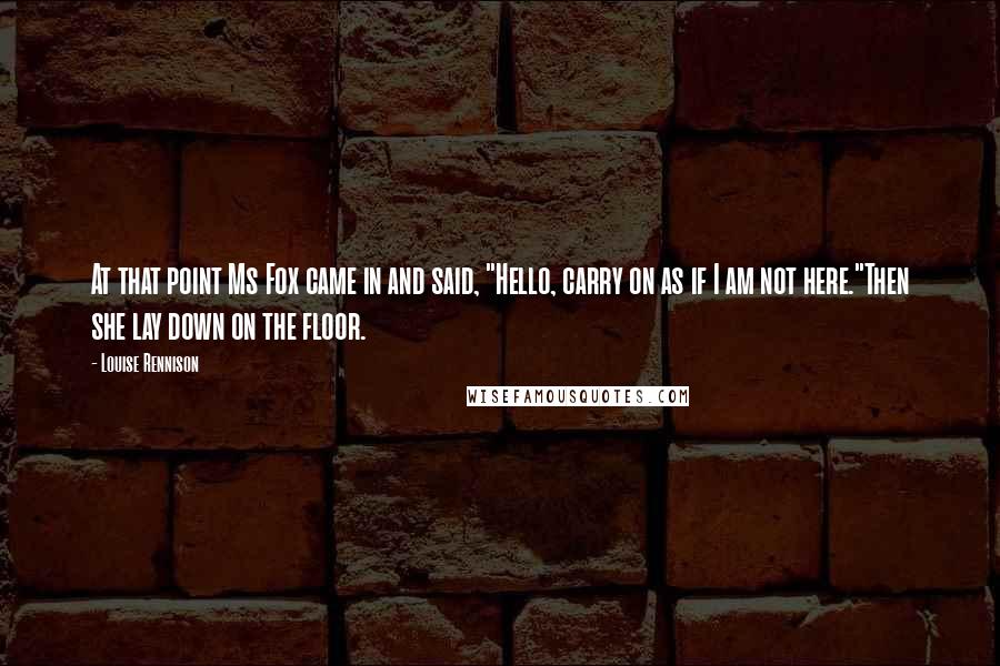 Louise Rennison Quotes: At that point Ms Fox came in and said, "Hello, carry on as if I am not here."Then she lay down on the floor.