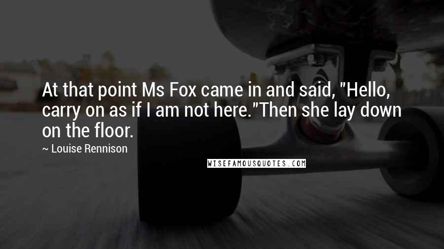 Louise Rennison Quotes: At that point Ms Fox came in and said, "Hello, carry on as if I am not here."Then she lay down on the floor.