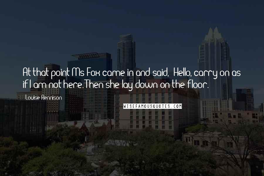 Louise Rennison Quotes: At that point Ms Fox came in and said, "Hello, carry on as if I am not here."Then she lay down on the floor.