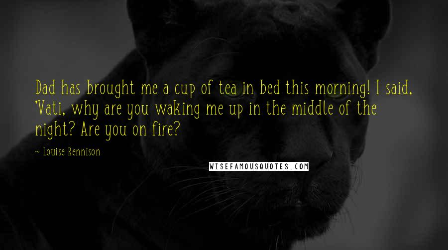 Louise Rennison Quotes: Dad has brought me a cup of tea in bed this morning! I said, 'Vati, why are you waking me up in the middle of the night? Are you on fire?
