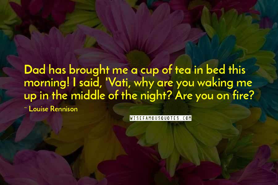 Louise Rennison Quotes: Dad has brought me a cup of tea in bed this morning! I said, 'Vati, why are you waking me up in the middle of the night? Are you on fire?