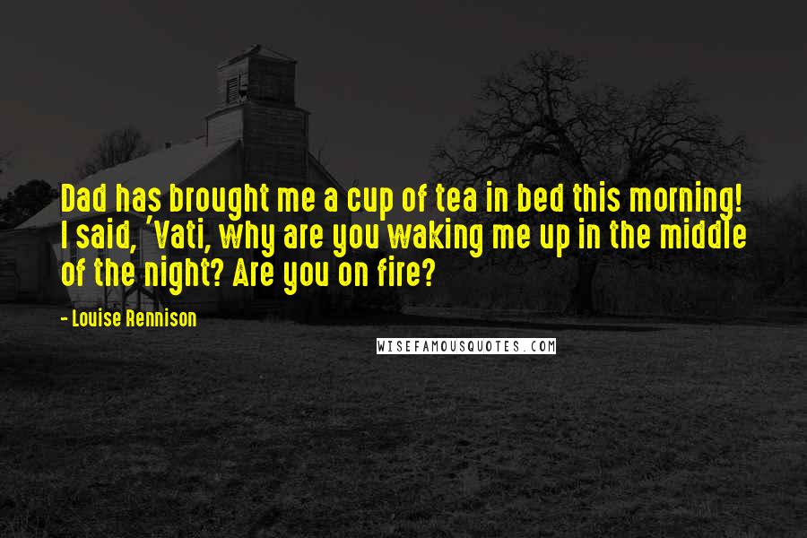 Louise Rennison Quotes: Dad has brought me a cup of tea in bed this morning! I said, 'Vati, why are you waking me up in the middle of the night? Are you on fire?