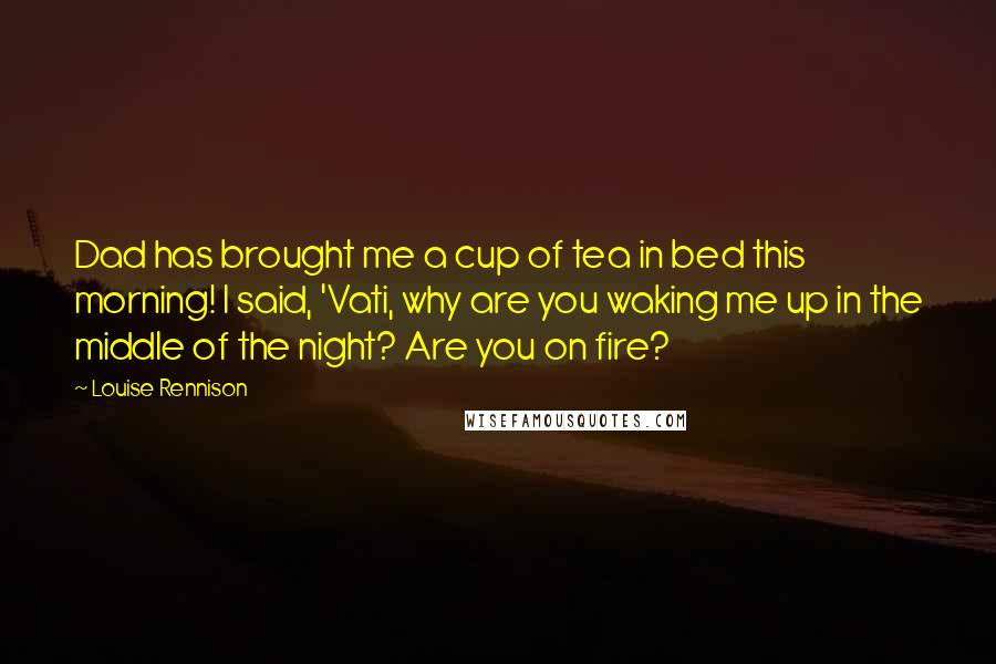 Louise Rennison Quotes: Dad has brought me a cup of tea in bed this morning! I said, 'Vati, why are you waking me up in the middle of the night? Are you on fire?