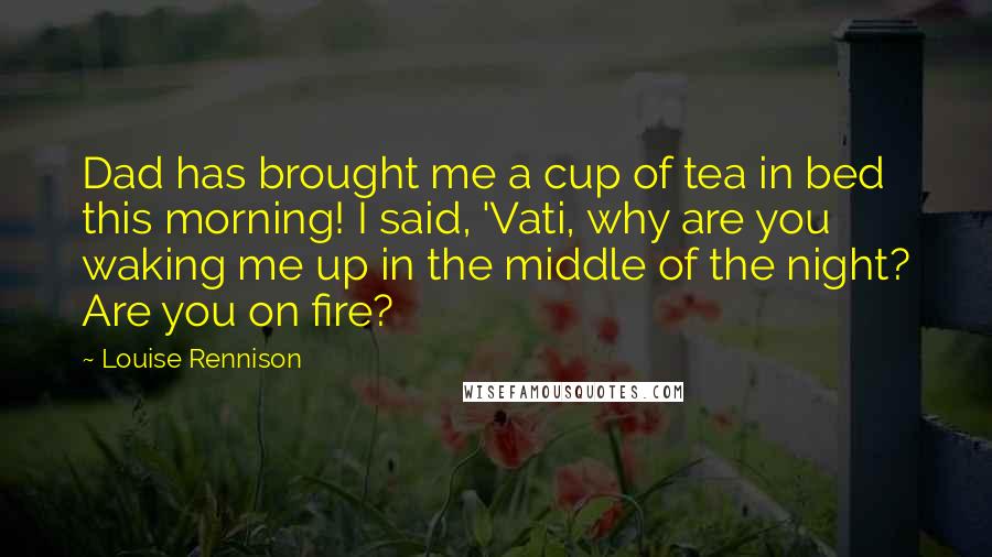 Louise Rennison Quotes: Dad has brought me a cup of tea in bed this morning! I said, 'Vati, why are you waking me up in the middle of the night? Are you on fire?