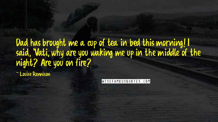 Louise Rennison Quotes: Dad has brought me a cup of tea in bed this morning! I said, 'Vati, why are you waking me up in the middle of the night? Are you on fire?