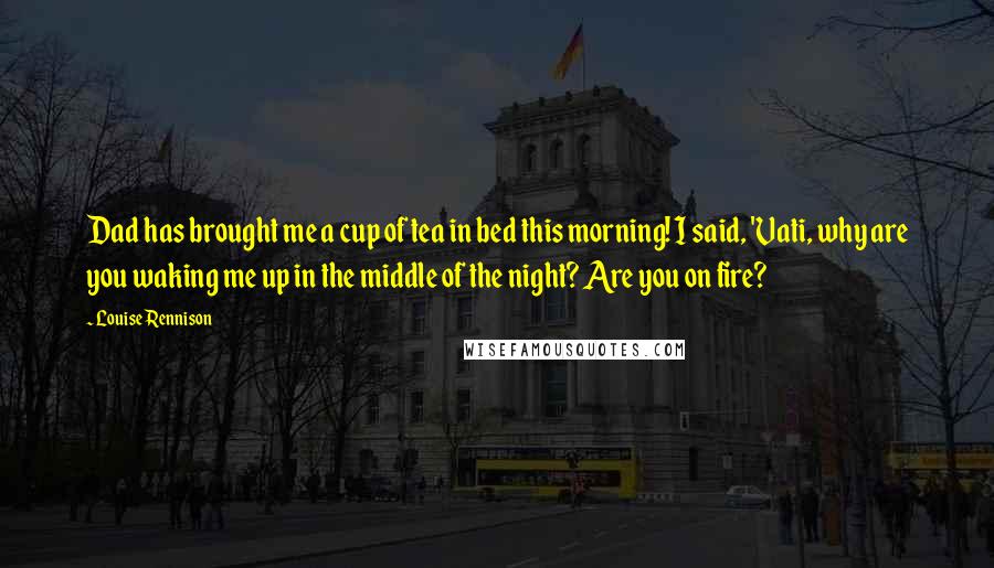Louise Rennison Quotes: Dad has brought me a cup of tea in bed this morning! I said, 'Vati, why are you waking me up in the middle of the night? Are you on fire?