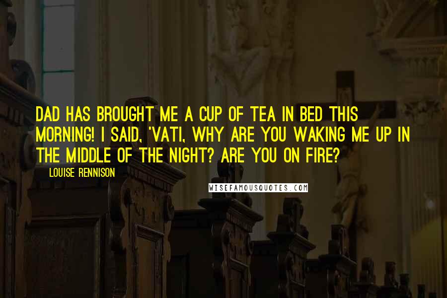 Louise Rennison Quotes: Dad has brought me a cup of tea in bed this morning! I said, 'Vati, why are you waking me up in the middle of the night? Are you on fire?