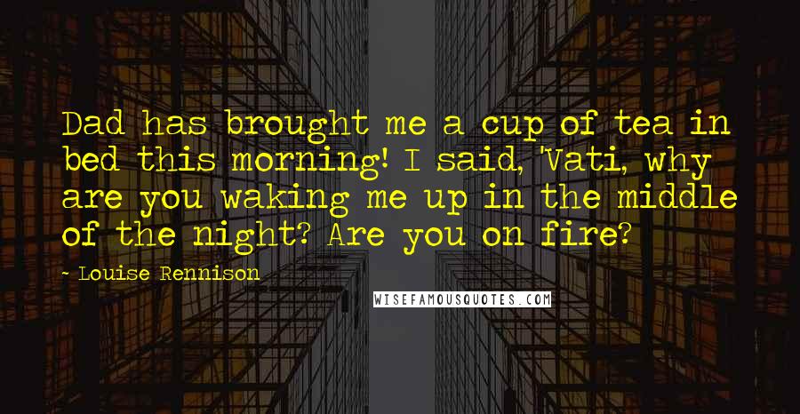 Louise Rennison Quotes: Dad has brought me a cup of tea in bed this morning! I said, 'Vati, why are you waking me up in the middle of the night? Are you on fire?