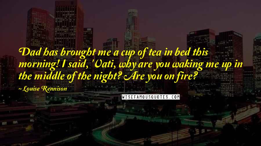 Louise Rennison Quotes: Dad has brought me a cup of tea in bed this morning! I said, 'Vati, why are you waking me up in the middle of the night? Are you on fire?