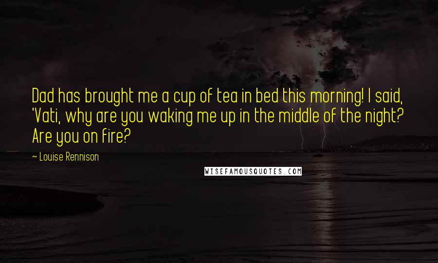 Louise Rennison Quotes: Dad has brought me a cup of tea in bed this morning! I said, 'Vati, why are you waking me up in the middle of the night? Are you on fire?