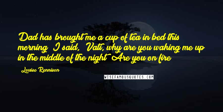 Louise Rennison Quotes: Dad has brought me a cup of tea in bed this morning! I said, 'Vati, why are you waking me up in the middle of the night? Are you on fire?