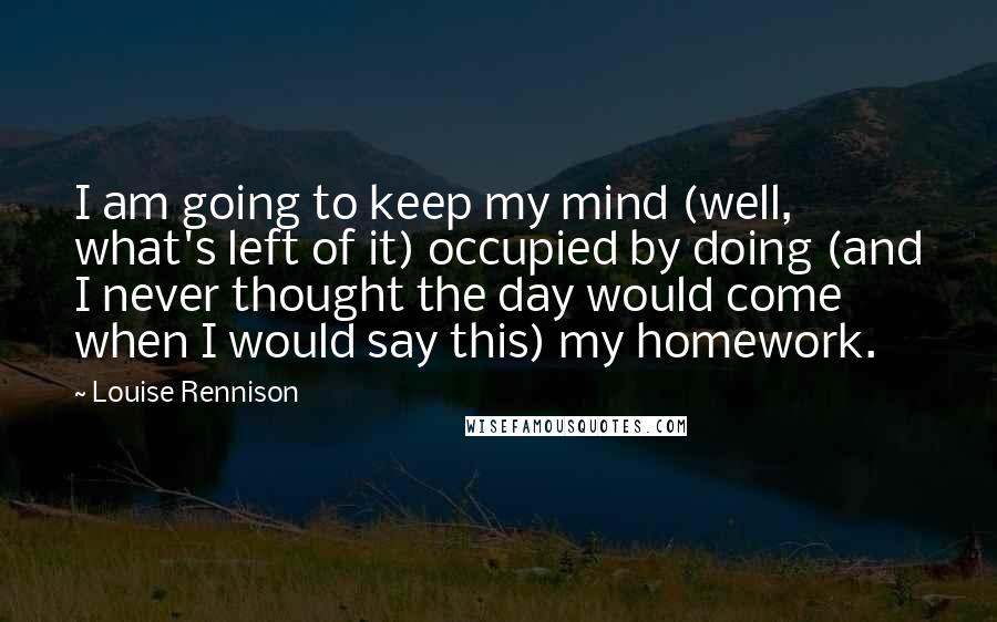 Louise Rennison Quotes: I am going to keep my mind (well, what's left of it) occupied by doing (and I never thought the day would come when I would say this) my homework.