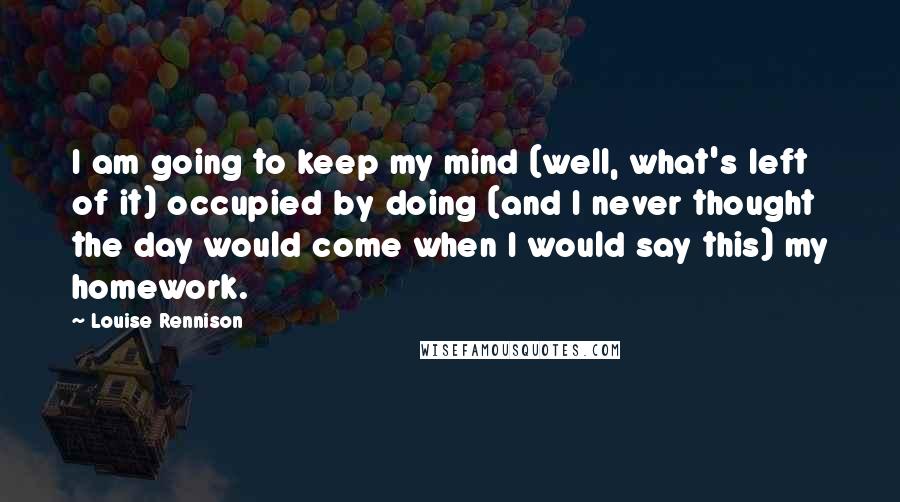 Louise Rennison Quotes: I am going to keep my mind (well, what's left of it) occupied by doing (and I never thought the day would come when I would say this) my homework.