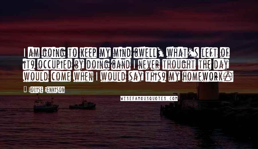 Louise Rennison Quotes: I am going to keep my mind (well, what's left of it) occupied by doing (and I never thought the day would come when I would say this) my homework.