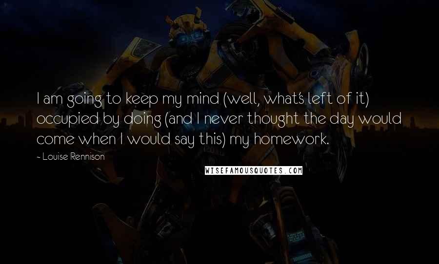 Louise Rennison Quotes: I am going to keep my mind (well, what's left of it) occupied by doing (and I never thought the day would come when I would say this) my homework.