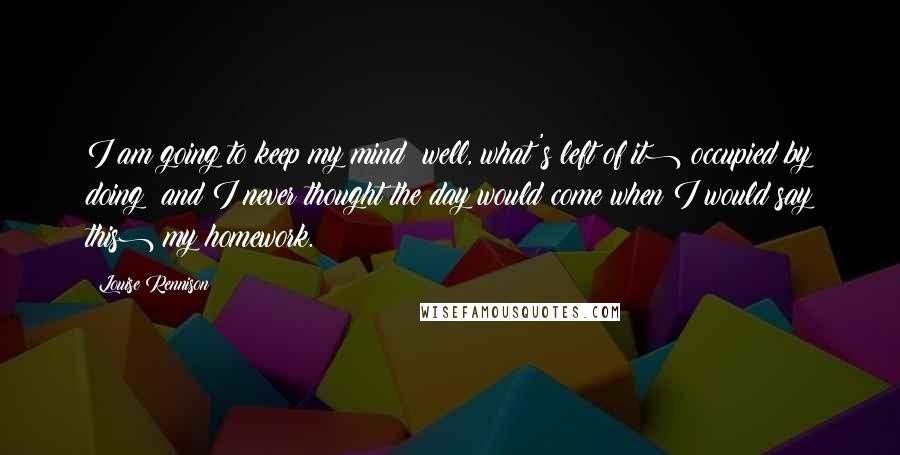 Louise Rennison Quotes: I am going to keep my mind (well, what's left of it) occupied by doing (and I never thought the day would come when I would say this) my homework.