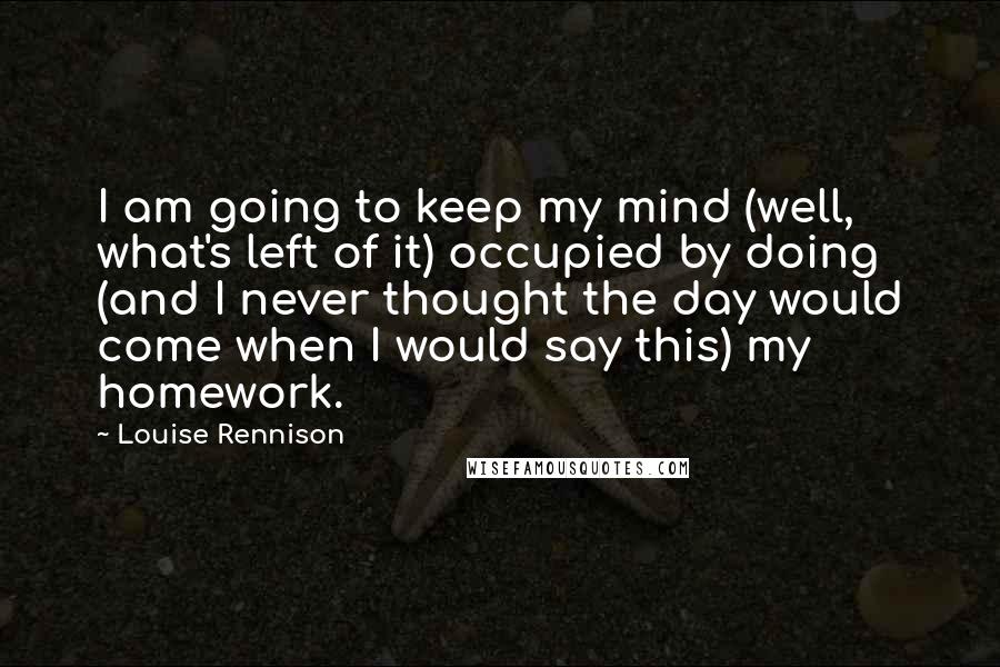 Louise Rennison Quotes: I am going to keep my mind (well, what's left of it) occupied by doing (and I never thought the day would come when I would say this) my homework.