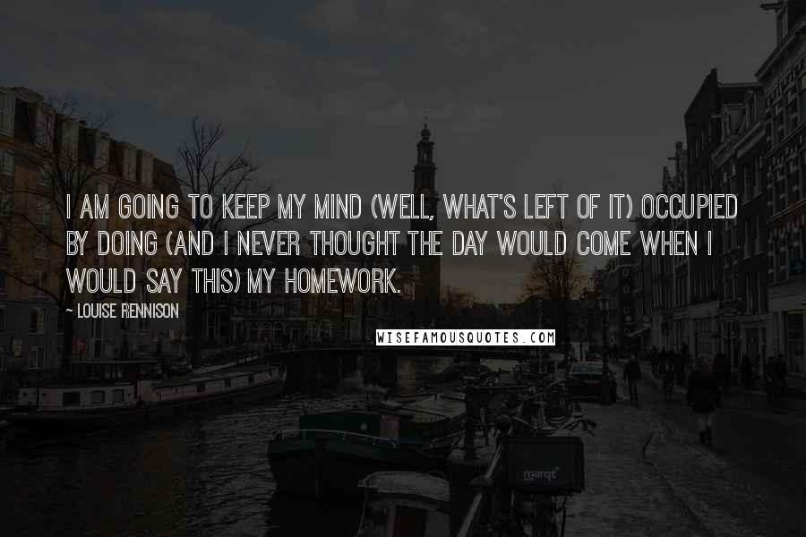 Louise Rennison Quotes: I am going to keep my mind (well, what's left of it) occupied by doing (and I never thought the day would come when I would say this) my homework.