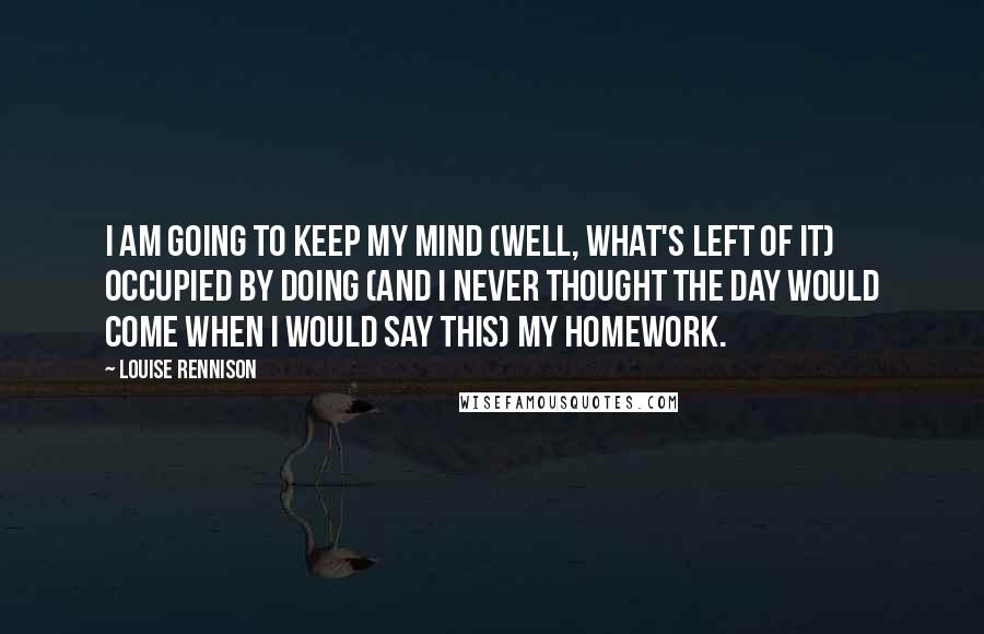 Louise Rennison Quotes: I am going to keep my mind (well, what's left of it) occupied by doing (and I never thought the day would come when I would say this) my homework.