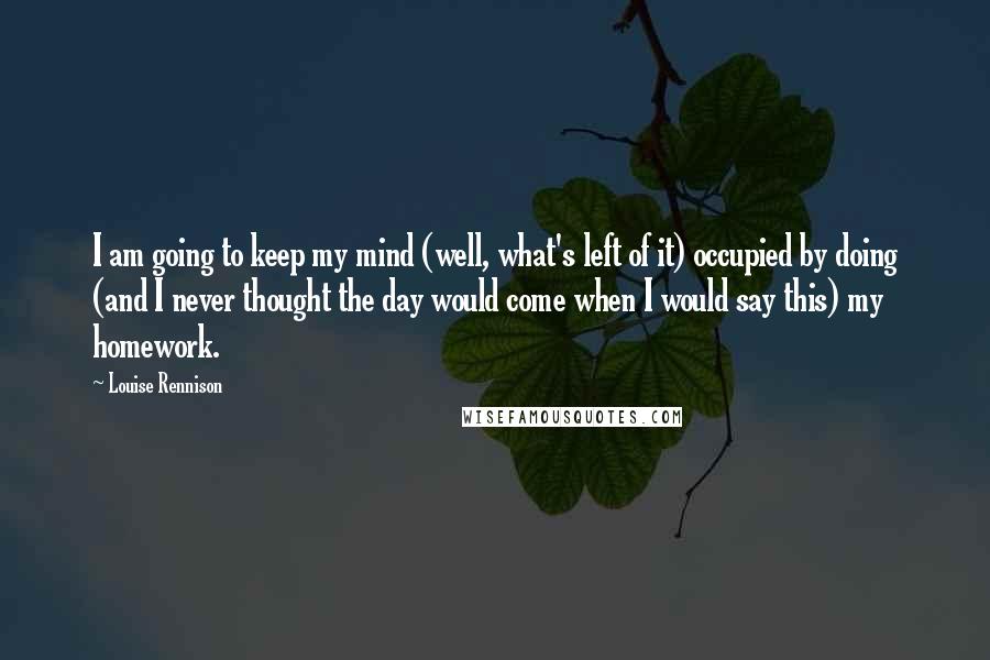 Louise Rennison Quotes: I am going to keep my mind (well, what's left of it) occupied by doing (and I never thought the day would come when I would say this) my homework.