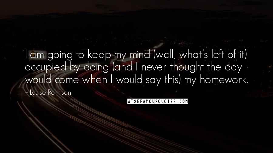 Louise Rennison Quotes: I am going to keep my mind (well, what's left of it) occupied by doing (and I never thought the day would come when I would say this) my homework.