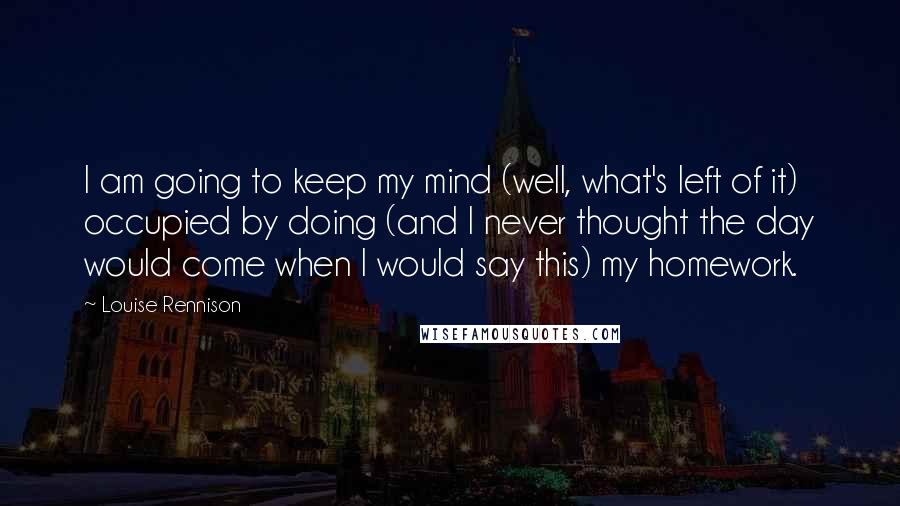 Louise Rennison Quotes: I am going to keep my mind (well, what's left of it) occupied by doing (and I never thought the day would come when I would say this) my homework.