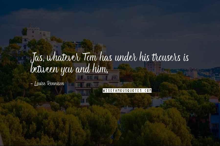 Louise Rennison Quotes: Jas, whatever Tom has under his trousers is between you and him.