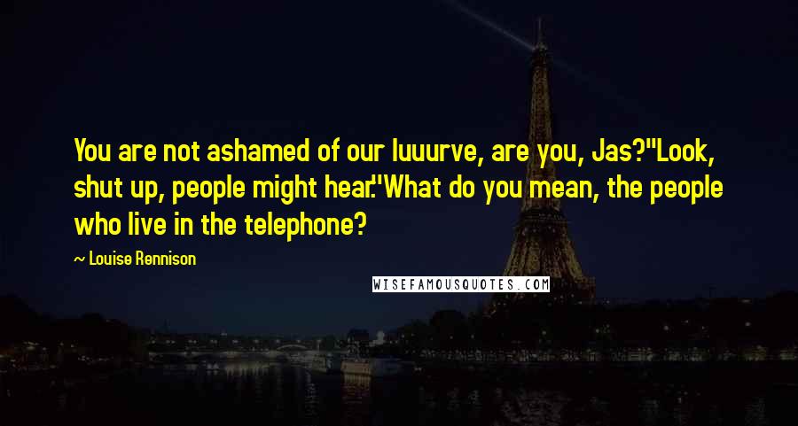 Louise Rennison Quotes: You are not ashamed of our luuurve, are you, Jas?''Look, shut up, people might hear.''What do you mean, the people who live in the telephone?