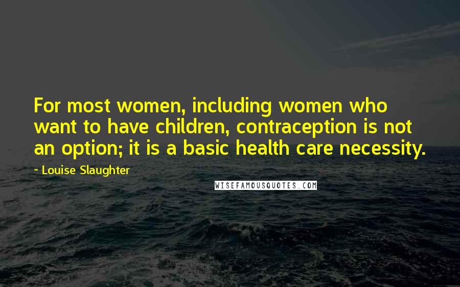 Louise Slaughter Quotes: For most women, including women who want to have children, contraception is not an option; it is a basic health care necessity.