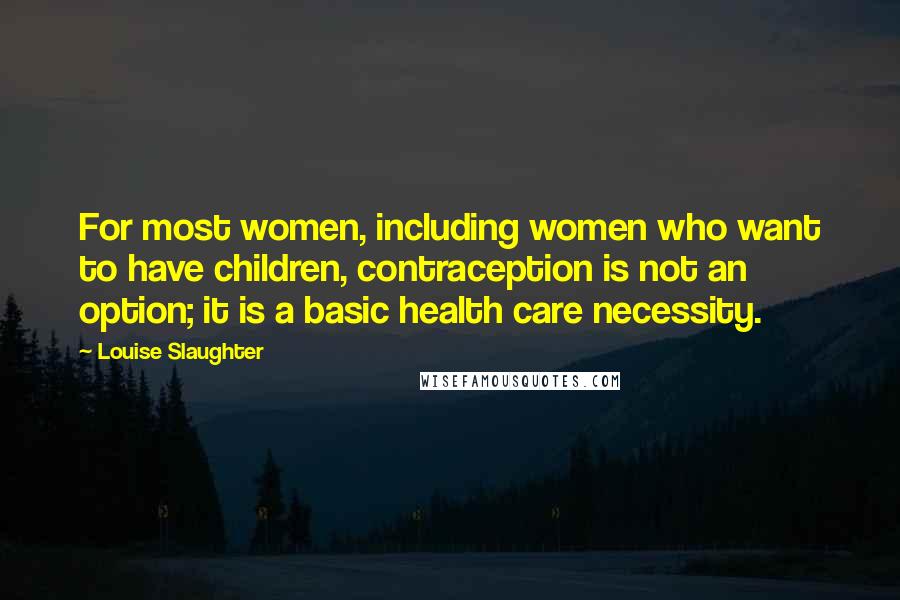 Louise Slaughter Quotes: For most women, including women who want to have children, contraception is not an option; it is a basic health care necessity.