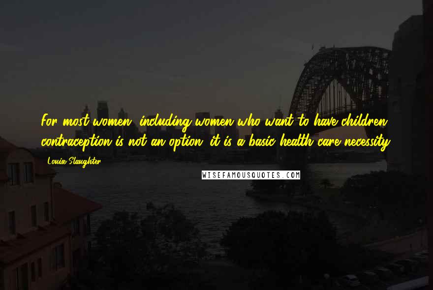 Louise Slaughter Quotes: For most women, including women who want to have children, contraception is not an option; it is a basic health care necessity.