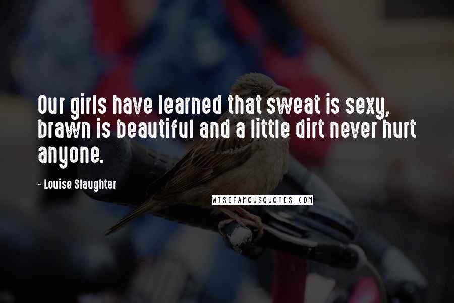 Louise Slaughter Quotes: Our girls have learned that sweat is sexy, brawn is beautiful and a little dirt never hurt anyone.