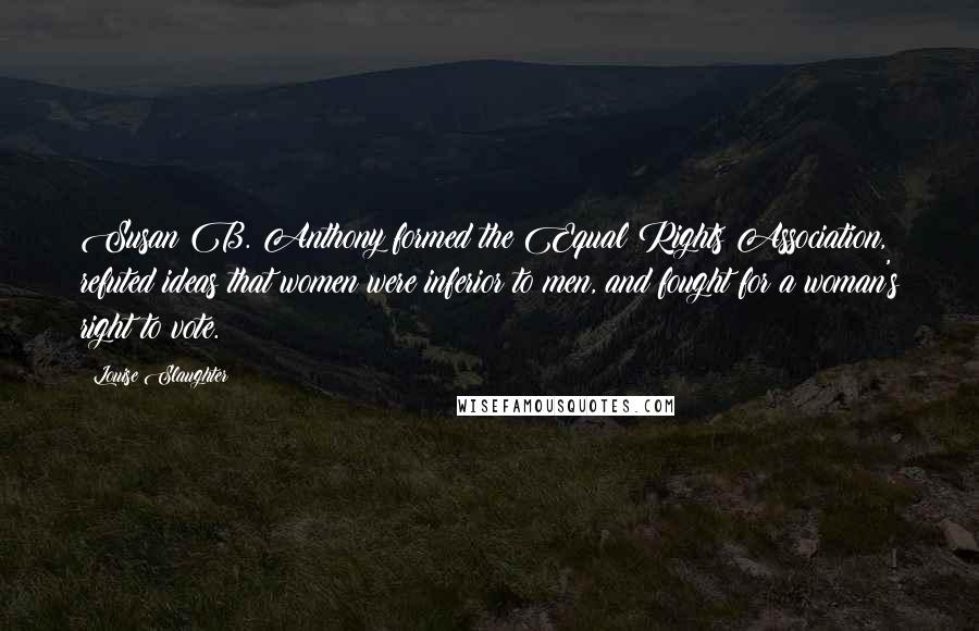 Louise Slaughter Quotes: Susan B. Anthony formed the Equal Rights Association, refuted ideas that women were inferior to men, and fought for a woman's right to vote.