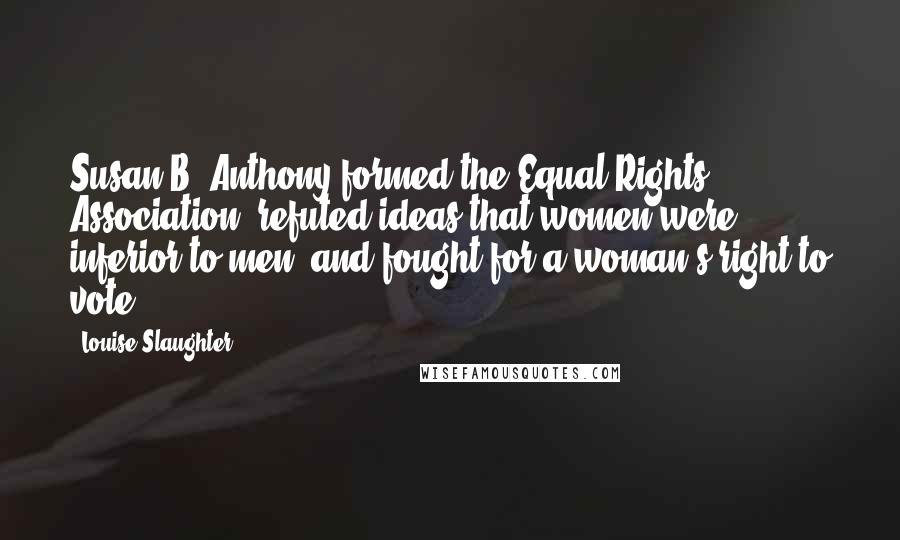 Louise Slaughter Quotes: Susan B. Anthony formed the Equal Rights Association, refuted ideas that women were inferior to men, and fought for a woman's right to vote.